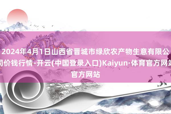 2024年4月1日山西省晋城市绿欣农产物生意有限公司价钱行情-开云(中国登录入口)Kaiyun·体育官方网站