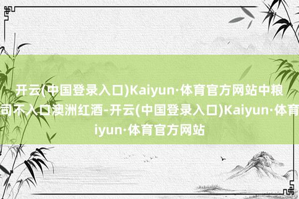 开云(中国登录入口)Kaiyun·体育官方网站中粮糖业：公司不入口澳洲红酒-开云(中国登录入口)Kaiyun·体育官方网站