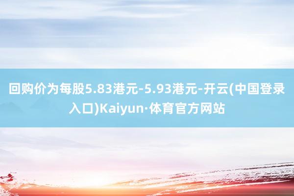 回购价为每股5.83港元-5.93港元-开云(中国登录入口)Kaiyun·体育官方网站