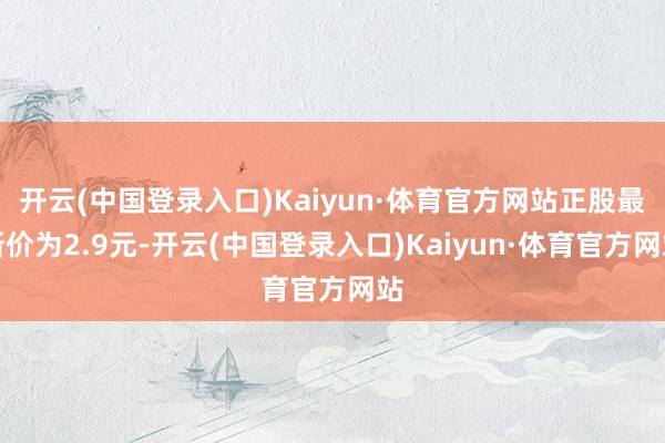 开云(中国登录入口)Kaiyun·体育官方网站正股最新价为2.9元-开云(中国登录入口)Kaiyun·体育官方网站