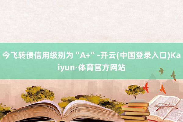 今飞转债信用级别为“A+”-开云(中国登录入口)Kaiyun·体育官方网站