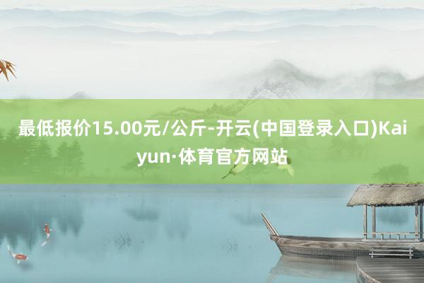 最低报价15.00元/公斤-开云(中国登录入口)Kaiyun·体育官方网站