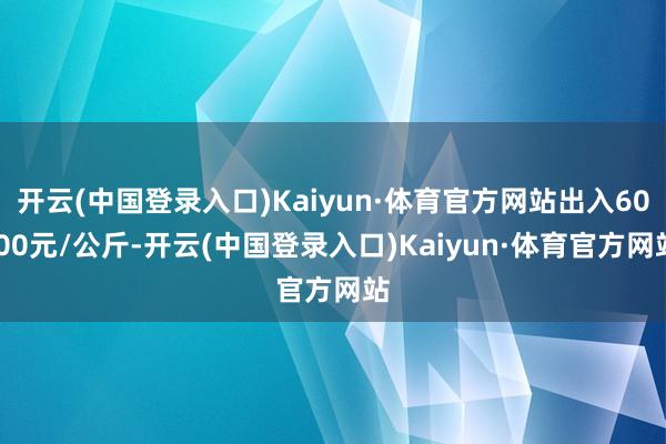 开云(中国登录入口)Kaiyun·体育官方网站出入60.00元/公斤-开云(中国登录入口)Kaiyun·体育官方网站