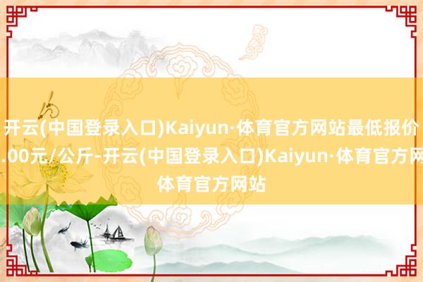 开云(中国登录入口)Kaiyun·体育官方网站最低报价48.00元/公斤-开云(中国登录入口)Kaiyun·体育官方网站