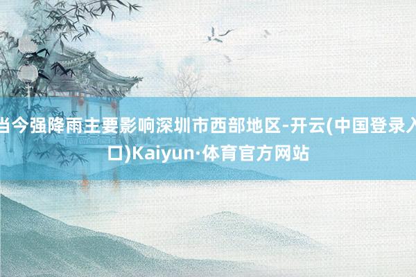 当今强降雨主要影响深圳市西部地区-开云(中国登录入口)Kaiyun·体育官方网站