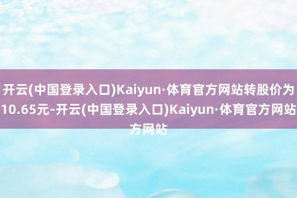 开云(中国登录入口)Kaiyun·体育官方网站转股价为10.65元-开云(中国登录入口)Kaiyun·体育官方网站