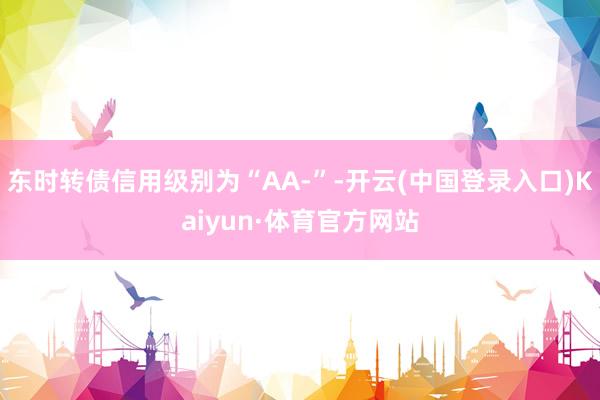 东时转债信用级别为“AA-”-开云(中国登录入口)Kaiyun·体育官方网站