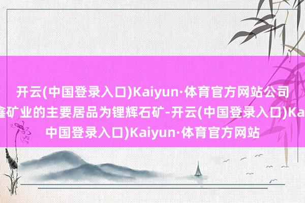 开云(中国登录入口)Kaiyun·体育官方网站公司紧要参股子公司金鑫矿业的主要居品为锂辉石矿-开云(中国登录入口)Kaiyun·体育官方网站