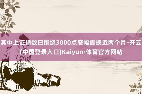 其中上证指数已围绕3000点窄幅震撼近两个月-开云(中国登录入口)Kaiyun·体育官方网站