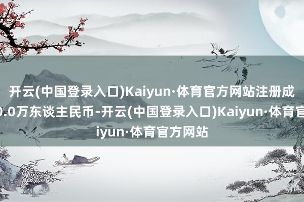 开云(中国登录入口)Kaiyun·体育官方网站注册成本1000.0万东谈主民币-开云(中国登录入口)Kaiyun·体育官方网站