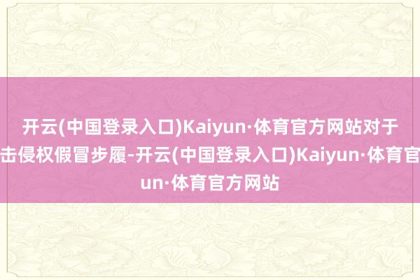 开云(中国登录入口)Kaiyun·体育官方网站对于加强打击侵权假冒步履-开云(中国登录入口)Kaiyun·体育官方网站