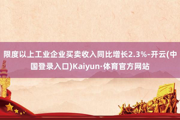 限度以上工业企业买卖收入同比增长2.3%-开云(中国登录入口)Kaiyun·体育官方网站