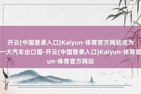 开云(中国登录入口)Kaiyun·体育官方网站成为全球第一大汽车出口国-开云(中国登录入口)Kaiyun·体育官方网站