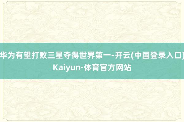 华为有望打败三星夺得世界第一-开云(中国登录入口)Kaiyun·体育官方网站