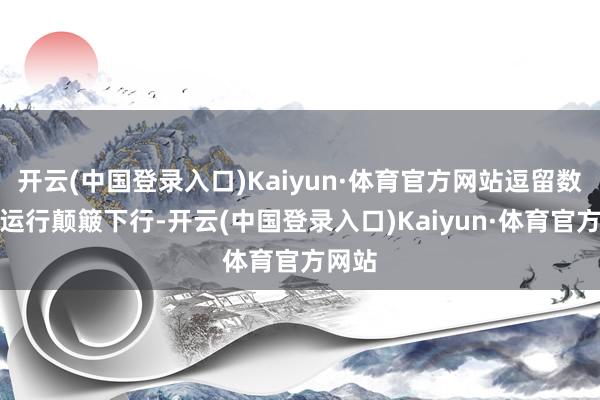 开云(中国登录入口)Kaiyun·体育官方网站逗留数天后运行颠簸下行-开云(中国登录入口)Kaiyun·体育官方网站