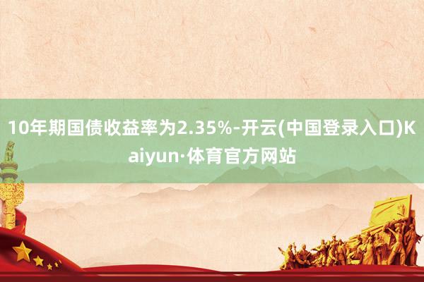 10年期国债收益率为2.35%-开云(中国登录入口)Kaiyun·体育官方网站