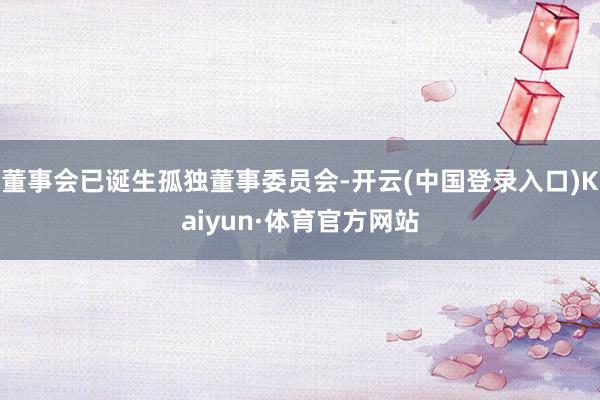 董事会已诞生孤独董事委员会-开云(中国登录入口)Kaiyun·体育官方网站