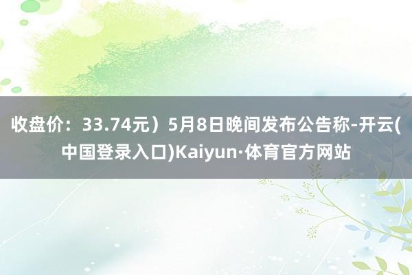 收盘价：33.74元）5月8日晚间发布公告称-开云(中国登录入口)Kaiyun·体育官方网站