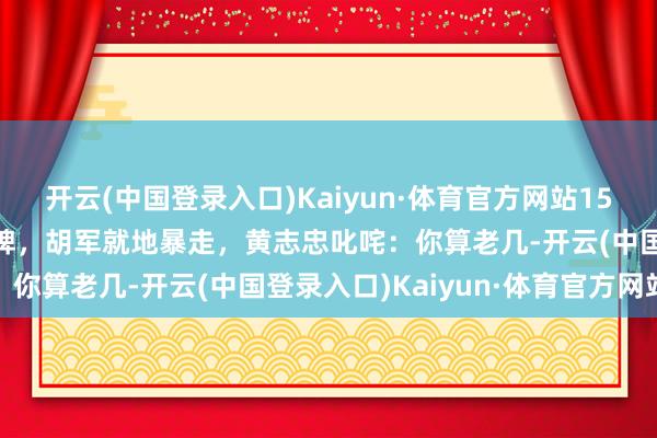 开云(中国登录入口)Kaiyun·体育官方网站15年，18线明星节目耍大牌，胡军就地暴走，黄志忠叱咤：你算老几-开云(中国登录入口)Kaiyun·体育官方网站