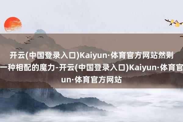 开云(中国登录入口)Kaiyun·体育官方网站然则混身有一种相配的魔力-开云(中国登录入口)Kaiyun·体育官方网站