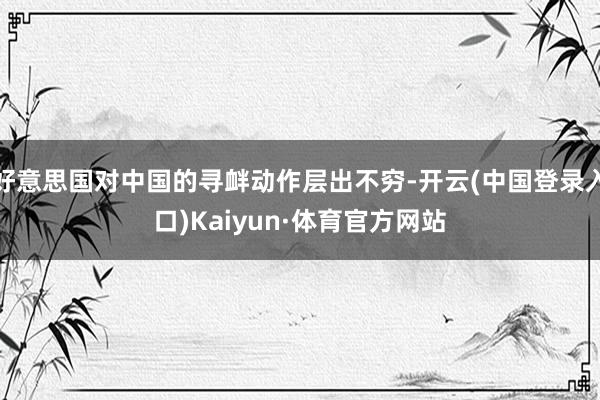 好意思国对中国的寻衅动作层出不穷-开云(中国登录入口)Kaiyun·体育官方网站