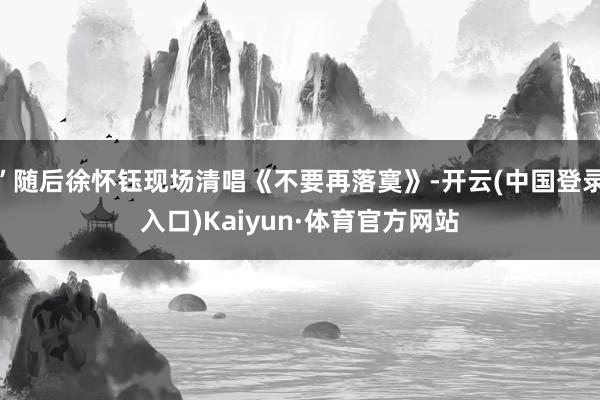 ”随后徐怀钰现场清唱《不要再落寞》-开云(中国登录入口)Kaiyun·体育官方网站