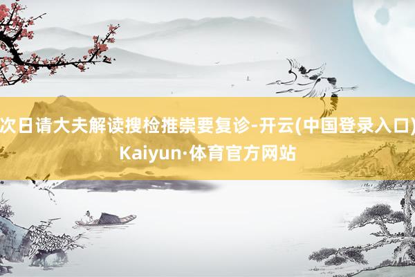 次日请大夫解读搜检推崇要复诊-开云(中国登录入口)Kaiyun·体育官方网站