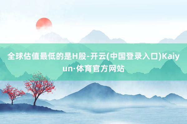 全球估值最低的是H股-开云(中国登录入口)Kaiyun·体育官方网站