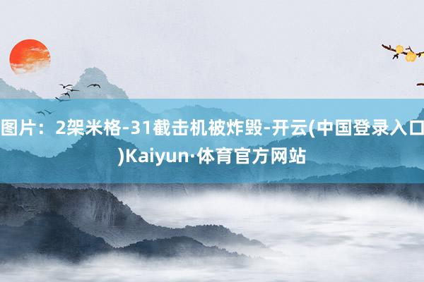 图片：2架米格-31截击机被炸毁-开云(中国登录入口)Kaiyun·体育官方网站