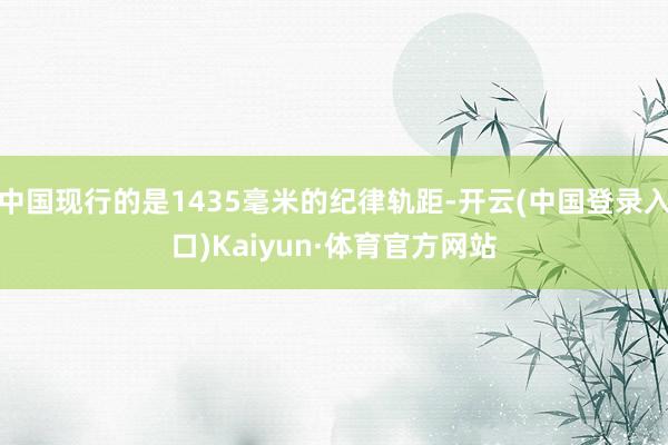 中国现行的是1435毫米的纪律轨距-开云(中国登录入口)Kaiyun·体育官方网站