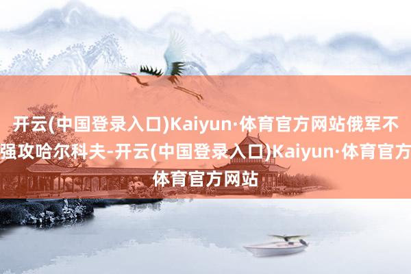 开云(中国登录入口)Kaiyun·体育官方网站俄军不会去强攻哈尔科夫-开云(中国登录入口)Kaiyun·体育官方网站