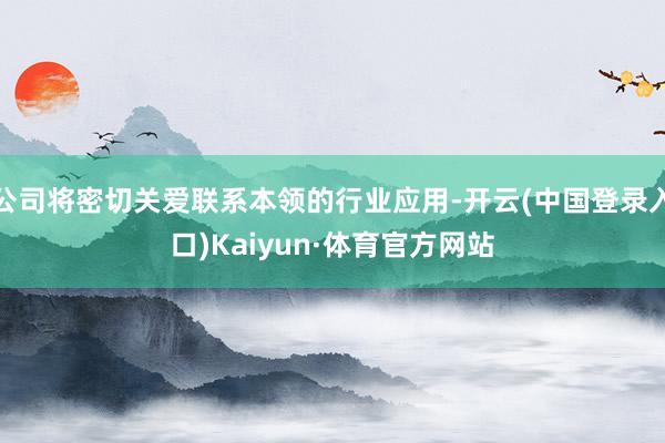 公司将密切关爱联系本领的行业应用-开云(中国登录入口)Kaiyun·体育官方网站