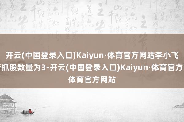 开云(中国登录入口)Kaiyun·体育官方网站李小飞最新抓股数量为3-开云(中国登录入口)Kaiyun·体育官方网站