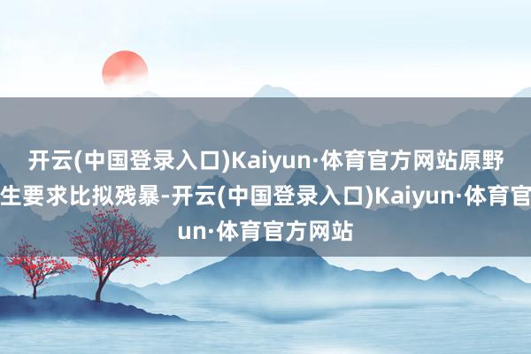 开云(中国登录入口)Kaiyun·体育官方网站原野当然孳生要求比拟残暴-开云(中国登录入口)Kaiyun·体育官方网站