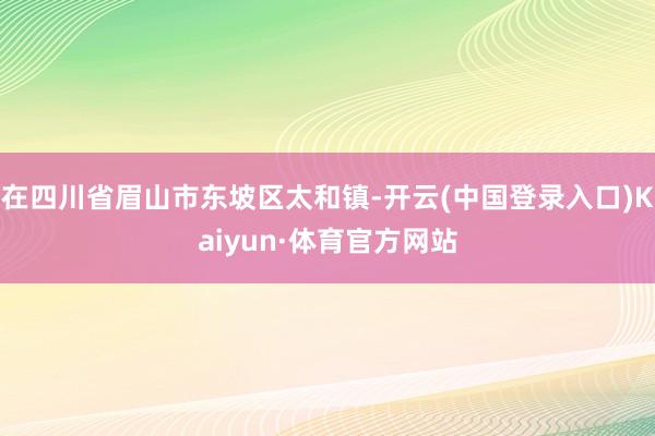 在四川省眉山市东坡区太和镇-开云(中国登录入口)Kaiyun·体育官方网站