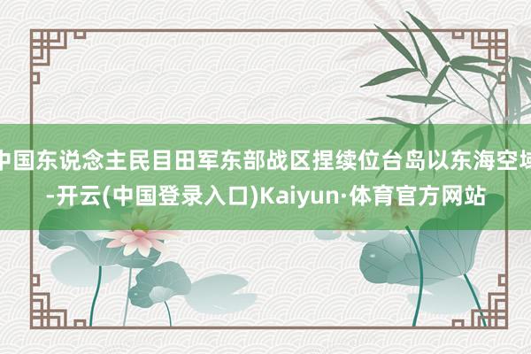 中国东说念主民目田军东部战区捏续位台岛以东海空域-开云(中国登录入口)Kaiyun·体育官方网站