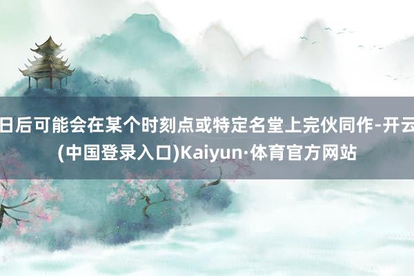 日后可能会在某个时刻点或特定名堂上完伙同作-开云(中国登录入口)Kaiyun·体育官方网站