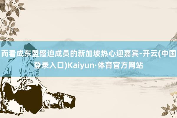 而看成东盟蹙迫成员的新加坡热心迎嘉宾-开云(中国登录入口)Kaiyun·体育官方网站