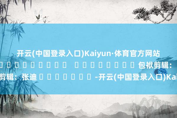 开云(中国登录入口)Kaiyun·体育官方网站　　（河南省纪委监委）												  								包袱剪辑：张迪 							-开云(中国登录入口)Kaiyun·体育官方网站