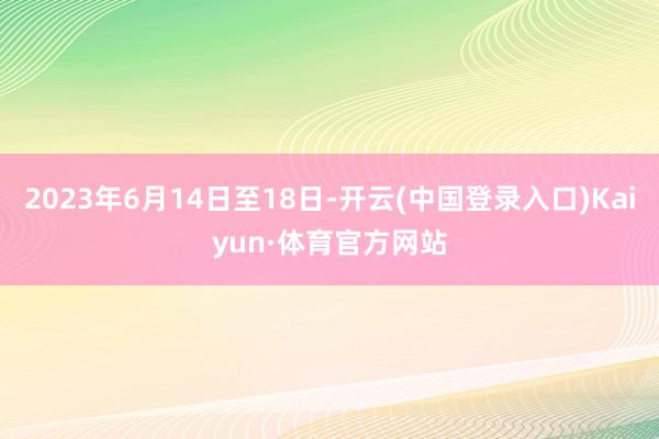 2023年6月14日至18日-开云(中国登录入口)Kaiyun·体育官方网站