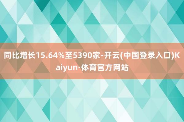 同比增长15.64%至5390家-开云(中国登录入口)Kaiyun·体育官方网站