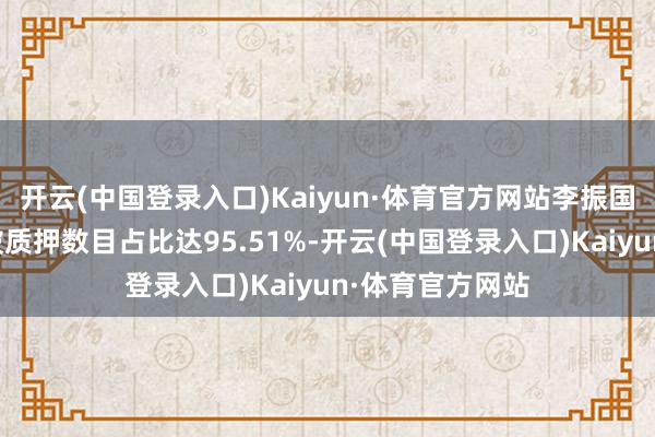 开云(中国登录入口)Kaiyun·体育官方网站李振国所执股份累计被质押数目占比达95.51%-开云(中国登录入口)Kaiyun·体育官方网站