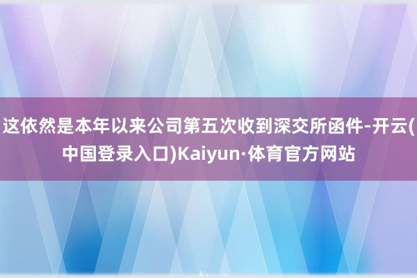 这依然是本年以来公司第五次收到深交所函件-开云(中国登录入口)Kaiyun·体育官方网站