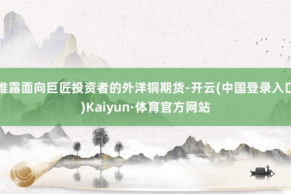 推露面向巨匠投资者的外洋铜期货-开云(中国登录入口)Kaiyun·体育官方网站