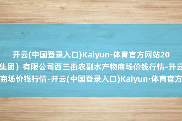 开云(中国登录入口)Kaiyun·体育官方网站2024年6月1日龙门实业（集团）有限公司西三街农副水产物商场价钱行情-开云(中国登录入口)Kaiyun·体育官方网站