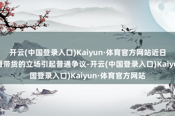 开云(中国登录入口)Kaiyun·体育官方网站近日东方甄选618直播带货的立场引起普通争议-开云(中国登录入口)Kaiyun·体育官方网站