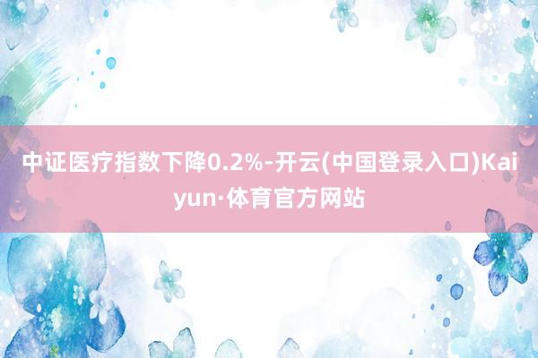 中证医疗指数下降0.2%-开云(中国登录入口)Kaiyun·体育官方网站