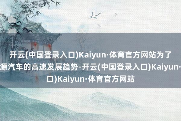 开云(中国登录入口)Kaiyun·体育官方网站为了更好应付新能源汽车的高速发展趋势-开云(中国登录入口)Kaiyun·体育官方网站