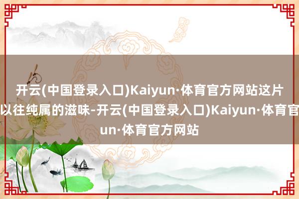 开云(中国登录入口)Kaiyun·体育官方网站这片会通了以往纯属的滋味-开云(中国登录入口)Kaiyun·体育官方网站