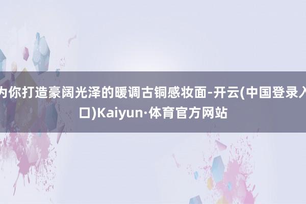 为你打造豪阔光泽的暖调古铜感妆面-开云(中国登录入口)Kaiyun·体育官方网站